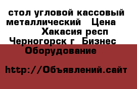 стол угловой кассовый металлический › Цена ­ 6 000 - Хакасия респ., Черногорск г. Бизнес » Оборудование   